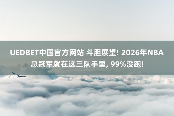 UEDBET中国官方网站 斗胆展望! 2026年NBA总冠军就在这三队手里, 99%没跑!