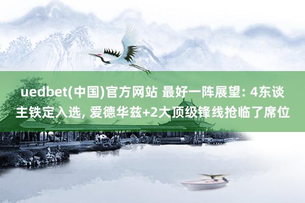 uedbet(中国)官方网站 最好一阵展望: 4东谈主铁定入选, 爱德华兹+2大顶级锋线抢临了席位