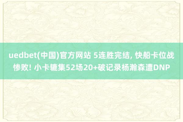 uedbet(中国)官方网站 5连胜完结, 快船卡位战惨败! 小卡辘集52场20+破记录杨瀚森遭DNP