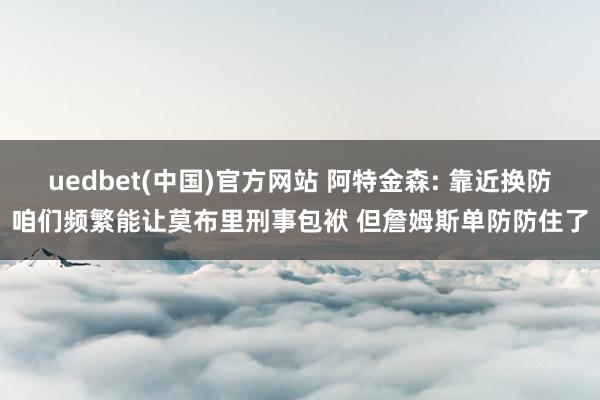 uedbet(中国)官方网站 阿特金森: 靠近换防咱们频繁能让莫布里刑事包袱 但詹姆斯单防防住了