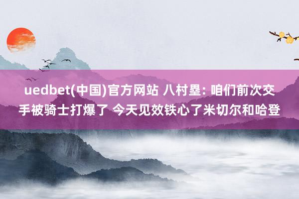 uedbet(中国)官方网站 八村塁: 咱们前次交手被骑士打爆了 今天见效铁心了米切尔和哈登