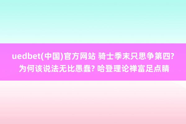 uedbet(中国)官方网站 骑士季末只思争第四? 为何该说法无比愚蠢? 哈登理论禅富足点睛