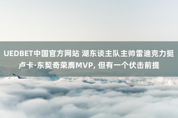UEDBET中国官方网站 湖东谈主队主帅雷迪克力挺卢卡·东契奇荣膺MVP, 但有一个伏击前提