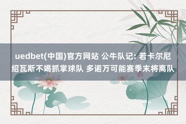 uedbet(中国)官方网站 公牛队记: 若卡尔尼绍瓦斯不竭抓掌球队 多诺万可能赛季末将离队