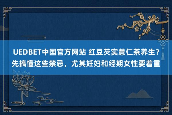 UEDBET中国官方网站 红豆芡实薏仁茶养生？先搞懂这些禁忌，尤其妊妇和经期女性要着重