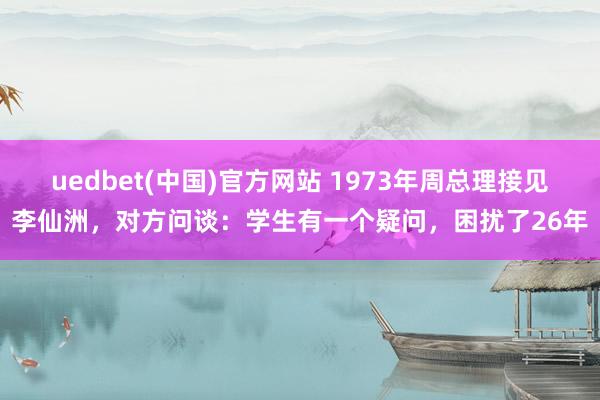 uedbet(中国)官方网站 1973年周总理接见李仙洲，对方问谈：学生有一个疑问，困扰了26年