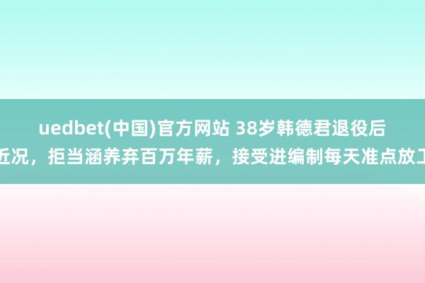 uedbet(中国)官方网站 38岁韩德君退役后近况，拒当涵养弃百万年薪，接受进编制每天准点放工