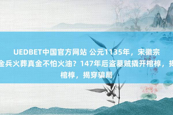 UEDBET中国官方网站 公元1135年，宋徽宗身后被金兵火葬真金不怕火油？147年后盗墓贼撬开棺椁，揭穿骗局