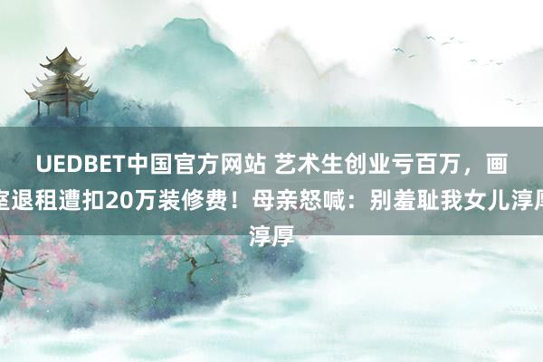 UEDBET中国官方网站 艺术生创业亏百万，画室退租遭扣20万装修费！母亲怒喊：别羞耻我女儿淳厚