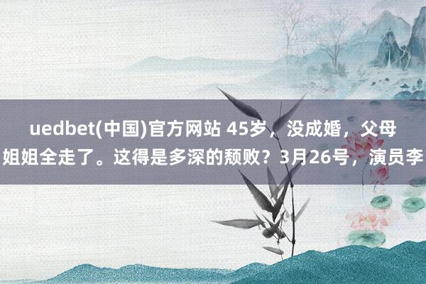 uedbet(中国)官方网站 45岁，没成婚，父母姐姐全走了。这得是多深的颓败？3月26号，演员李