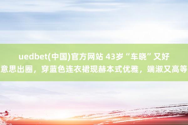uedbet(中国)官方网站 43岁“车晓”又好意思出圈，穿蓝色连衣裙现赫本式优雅，端淑又高等