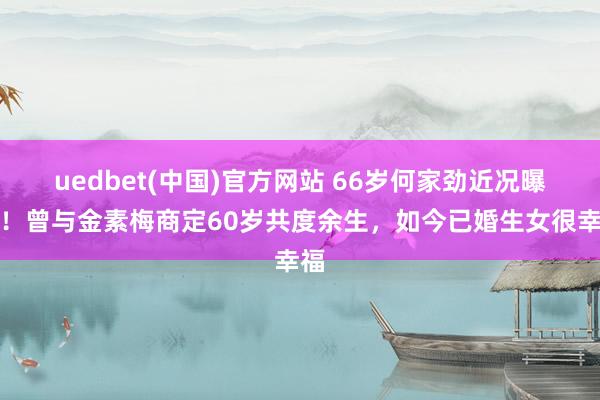 uedbet(中国)官方网站 66岁何家劲近况曝光！曾与金素梅商定60岁共度余生，如今已婚生女很幸福