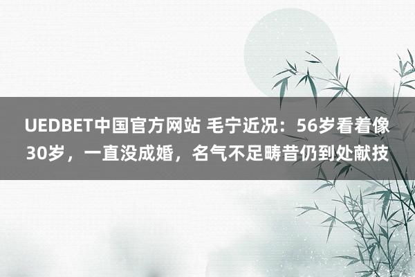 UEDBET中国官方网站 毛宁近况：56岁看着像30岁，一直没成婚，名气不足畴昔仍到处献技