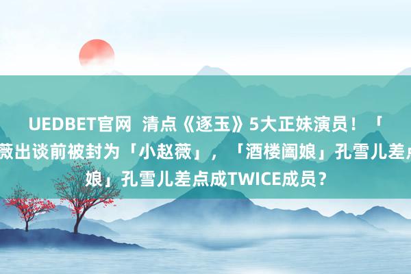 UEDBET官网  清点《逐玉》5大正妹演员！「杀猪娘子」田曦薇出谈前被封为「小赵薇」，「酒楼阖娘」孔雪儿差点成TWICE成员？