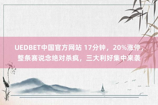UEDBET中国官方网站 17分钟，20%涨停，整条赛说念绝对杀疯，三大利好集中来袭
