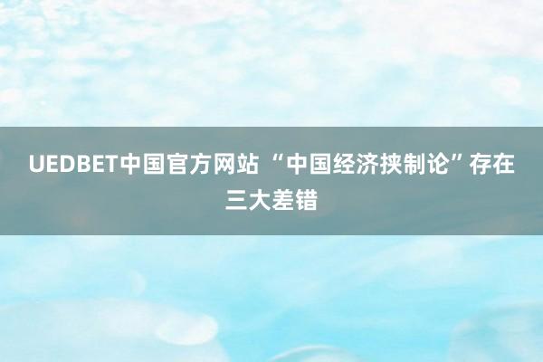UEDBET中国官方网站 “中国经济挟制论”存在三大差错
