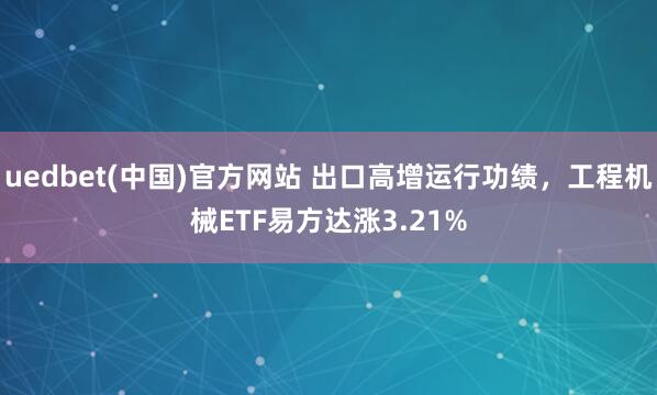 uedbet(中国)官方网站 出口高增运行功绩，工程机械ETF易方达涨3.21%