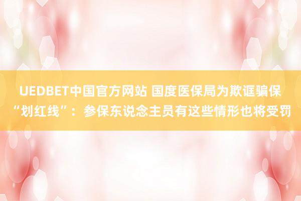 UEDBET中国官方网站 国度医保局为欺诓骗保“划红线”：参保东说念主员有这些情形也将受罚