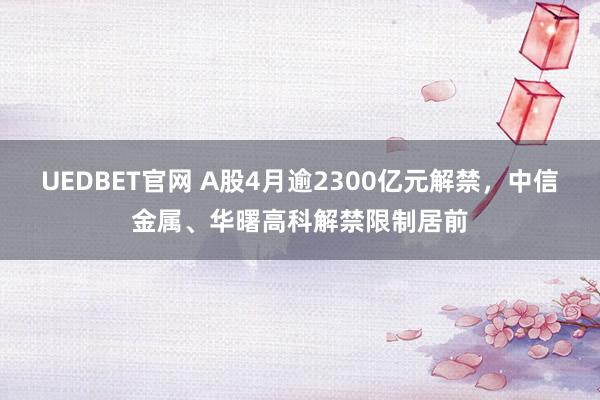UEDBET官网 A股4月逾2300亿元解禁，中信金属、华曙高科解禁限制居前