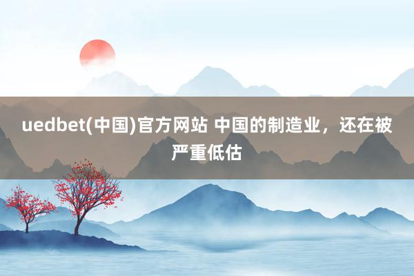 uedbet(中国)官方网站 中国的制造业，还在被严重低估