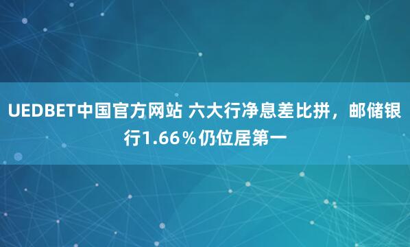 UEDBET中国官方网站 六大行净息差比拼，邮储银行1.66％仍位居第一