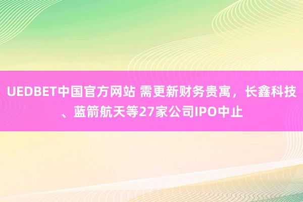 UEDBET中国官方网站 需更新财务贵寓，长鑫科技、蓝箭航天等27家公司IPO中止