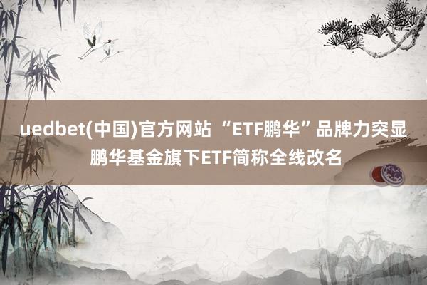 uedbet(中国)官方网站 “ETF鹏华”品牌力突显 鹏华基金旗下ETF简称全线改名