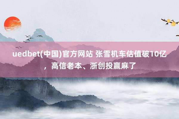 uedbet(中国)官方网站 张雪机车估值破10亿，高信老本、浙创投赢麻了