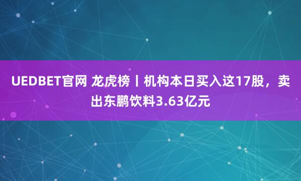 UEDBET官网 龙虎榜丨机构本日买入这17股，卖出东鹏饮料3.63亿元