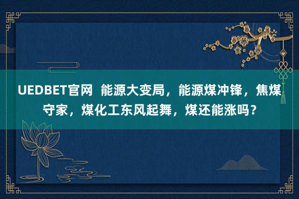 UEDBET官网  能源大变局，能源煤冲锋，焦煤守家，煤化工东风起舞，煤还能涨吗？