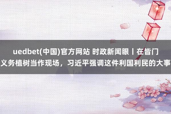 uedbet(中国)官方网站 时政新闻眼丨在皆门义务植树当作现场，习近平强调这件利国利民的大事