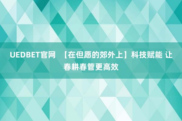 UEDBET官网  【在但愿的郊外上】科技赋能 让春耕春管更高效