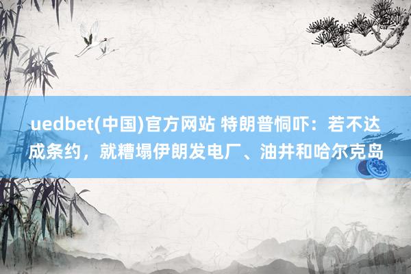 uedbet(中国)官方网站 特朗普恫吓：若不达成条约，就糟塌伊朗发电厂、油井和哈尔克岛