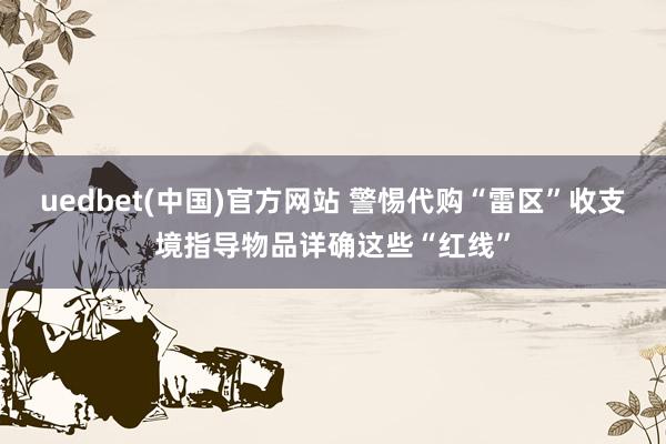 uedbet(中国)官方网站 警惕代购“雷区”收支境指导物品详确这些“红线”