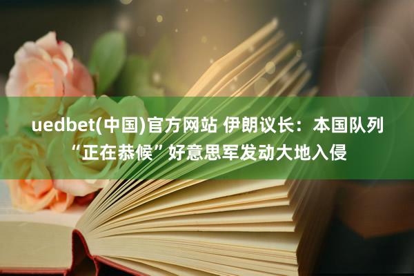 uedbet(中国)官方网站 伊朗议长：本国队列“正在恭候”好意思军发动大地入侵