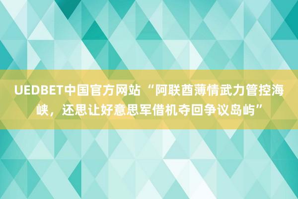 UEDBET中国官方网站 “阿联酋薄情武力管控海峡，还思让好意思军借机夺回争议岛屿”