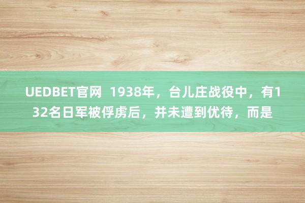 UEDBET官网  1938年，台儿庄战役中，有132名日军被俘虏后，并未遭到优待，而是