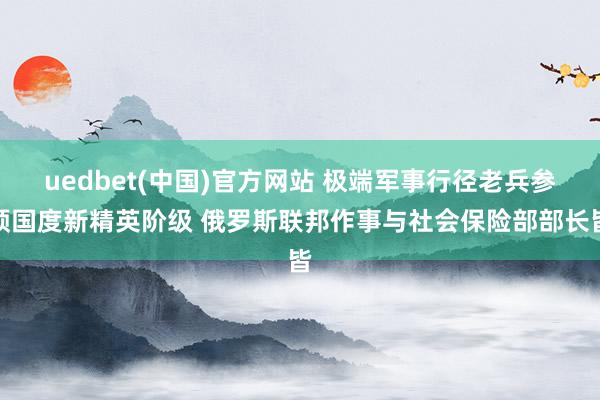 uedbet(中国)官方网站 极端军事行径老兵参预国度新精英阶级 俄罗斯联邦作事与社会保险部部长皆