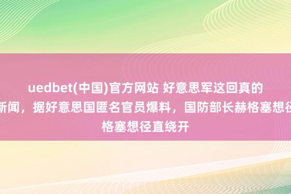 uedbet(中国)官方网站 好意思军这回真的出了大新闻，据好意思国匿名官员爆料，国防部长赫格塞想径直绕开