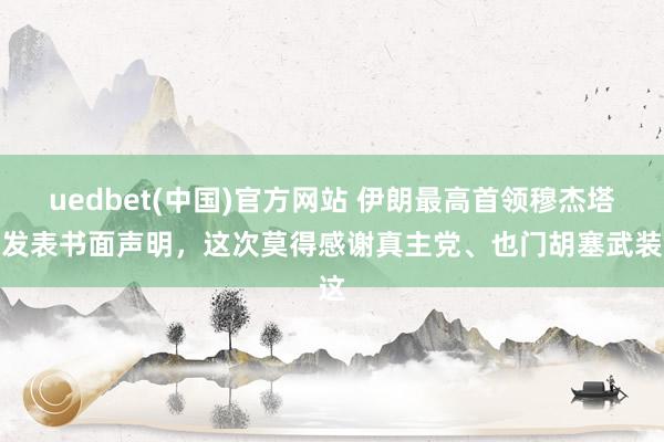uedbet(中国)官方网站 伊朗最高首领穆杰塔巴发表书面声明，这次莫得感谢真主党、也门胡塞武装这
