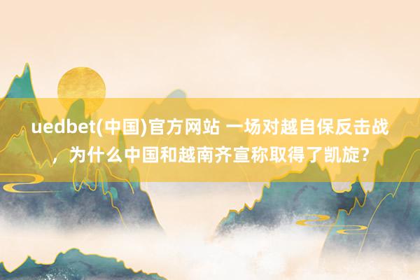 uedbet(中国)官方网站 一场对越自保反击战，为什么中国和越南齐宣称取得了凯旋？