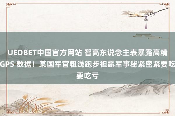 UEDBET中国官方网站 智高东说念主表暴露高精度GPS 数据！某国军官粗浅跑步袒露军事秘紧密紧要吃亏