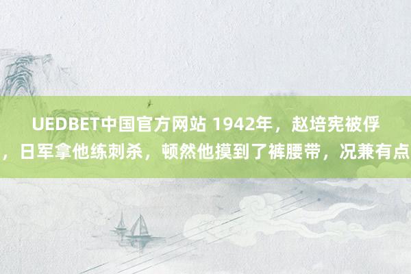 UEDBET中国官方网站 1942年，赵培宪被俘，日军拿他练刺杀，顿然他摸到了裤腰带，况兼有点