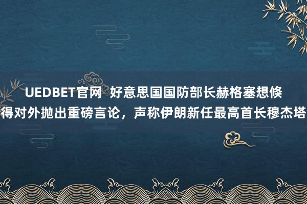 UEDBET官网  好意思国国防部长赫格塞想倏得对外抛出重磅言论，声称伊朗新任最高首长穆杰塔