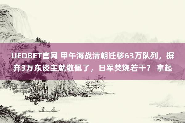UEDBET官网 甲午海战清朝迁移63万队列，摒弃3万东谈主就敬佩了，日军焚烧若干？ 拿起