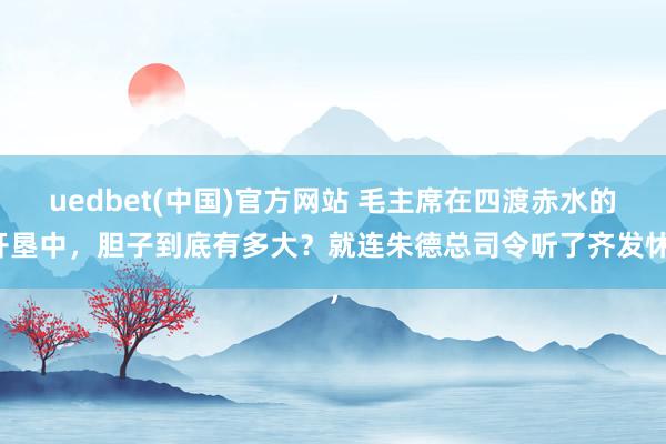 uedbet(中国)官方网站 毛主席在四渡赤水的开垦中，胆子到底有多大？就连朱德总司令听了齐发怵，