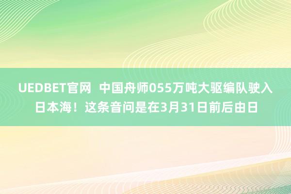 UEDBET官网  中国舟师055万吨大驱编队驶入日本海！这条音问是在3月31日前后由日