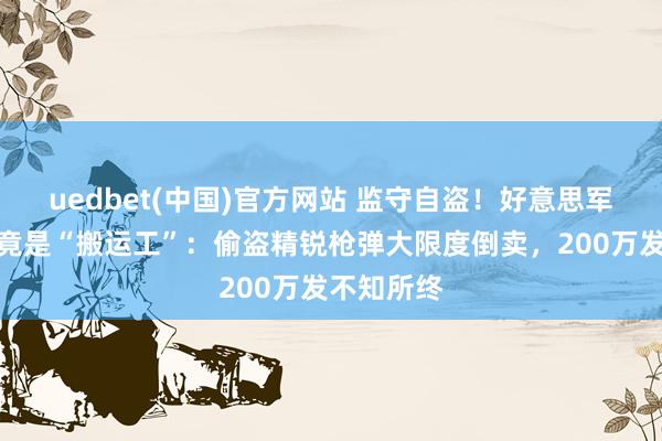 uedbet(中国)官方网站 监守自盗！好意思军弹药各人竟是“搬运工”：偷盗精锐枪弹大限度倒卖，200万发不知所终