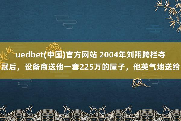 uedbet(中国)官方网站 2004年刘翔跨栏夺冠后，设备商送他一套225万的屋子，他英气地送给