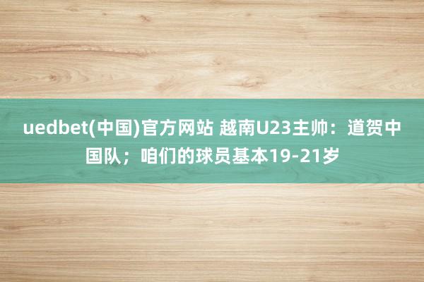 uedbet(中国)官方网站 越南U23主帅：道贺中国队；咱们的球员基本19-21岁